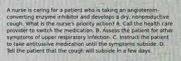 A nurse is caring for a patient who is taking an angiotensin-converting enzyme inhibitor and develops a dry, nonproductive cough. What is the nurse's priority action? A. Call the health care provider to switch the medication. B. Assess the patient for other symptoms of upper respiratory infection. C. Instruct the patient to take antitussive medication until the symptoms subside. D. Tell the patient that the cough will subside in a few days.