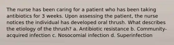 The nurse has been caring for a patient who has been taking antibiotics for 3 weeks. Upon assessing the patient, the nurse notices the individual has developed oral thrush. What describes the etiology of the thrush? a. Antibiotic resistance b. Community-acquired infection c. Nosocomial infection d. Superinfection