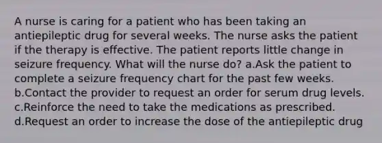 A nurse is caring for a patient who has been taking an antiepileptic drug for several weeks. The nurse asks the patient if the therapy is effective. The patient reports little change in seizure frequency. What will the nurse do? a.Ask the patient to complete a seizure frequency chart for the past few weeks. b.Contact the provider to request an order for serum drug levels. c.Reinforce the need to take the medications as prescribed. d.Request an order to increase the dose of the antiepileptic drug