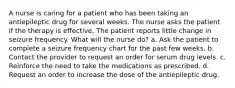 A nurse is caring for a patient who has been taking an antiepileptic drug for several weeks. The nurse asks the patient if the therapy is effective. The patient reports little change in seizure frequency. What will the nurse do? a. Ask the patient to complete a seizure frequency chart for the past few weeks. b. Contact the provider to request an order for serum drug levels. c. Reinforce the need to take the medications as prescribed. d. Request an order to increase the dose of the antiepileptic drug.