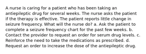 A nurse is caring for a patient who has been taking an antiepileptic drug for several weeks. The nurse asks the patient if the therapy is effective. The patient reports little change in seizure frequency. What will the nurse do? a. Ask the patient to complete a seizure frequency chart for the past few weeks. b. Contact the provider to request an order for serum drug levels. c. Reinforce the need to take the medications as prescribed. d. Request an order to increase the dose of the antiepileptic drug.