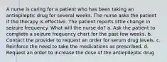 A nurse is caring for a patient who has been taking an antiepileptic drug for several weeks. The nurse asks the patient if the therapy is effective. The patient reports little change in seizure frequency. What will the nurse do? a. Ask the patient to complete a seizure frequency chart for the past few weeks. b. Contact the provider to request an order for serum drug levels. c. Reinforce the need to take the medications as prescribed. d. Request an order to increase the dose of the antiepileptic drug