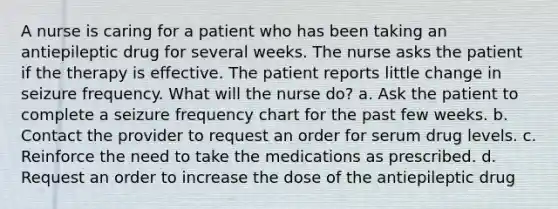 A nurse is caring for a patient who has been taking an antiepileptic drug for several weeks. The nurse asks the patient if the therapy is effective. The patient reports little change in seizure frequency. What will the nurse do? a. Ask the patient to complete a seizure frequency chart for the past few weeks. b. Contact the provider to request an order for serum drug levels. c. Reinforce the need to take the medications as prescribed. d. Request an order to increase the dose of the antiepileptic drug