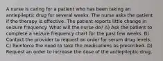 A nurse is caring for a patient who has been taking an antiepileptic drug for several weeks. The nurse asks the patient if the therapy is effective. The patient reports little change in seizure frequency. What will the nurse do? A) Ask the patient to complete a seizure frequency chart for the past few weeks. B) Contact the provider to request an order for serum drug levels. C) Reinforce the need to take the medications as prescribed. D) Request an order to increase the dose of the antiepileptic drug.