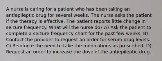 A nurse is caring for a patient who has been taking an antiepileptic drug for several weeks. The nurse asks the patient if the therapy is effective. The patient reports little change in seizure frequency. What will the nurse do? A) Ask the patient to complete a seizure frequency chart for the past few weeks. B) Contact the provider to request an order for serum drug levels. C) Reinforce the need to take the medications as prescribed. D) Request an order to increase the dose of the antiepileptic drug.