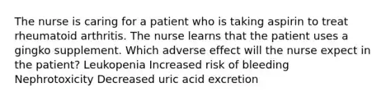 The nurse is caring for a patient who is taking aspirin to treat rheumatoid arthritis. The nurse learns that the patient uses a gingko supplement. Which adverse effect will the nurse expect in the patient? Leukopenia Increased risk of bleeding Nephrotoxicity Decreased uric acid excretion