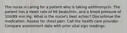 The nurse is caring for a patient who is taking azithromycin. The patient has a heart rate of 60 beats/min, and a blood pressure of 100/89 mm Hg. What is the nurse's best action? Discontinue the medication. Assess for chest pain. Call the health care provider. Compare assessment data with prior vital sign readings.