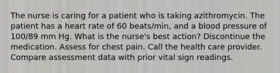 The nurse is caring for a patient who is taking azithromycin. The patient has a heart rate of 60 beats/min, and a blood pressure of 100/89 mm Hg. What is the nurse's best action? Discontinue the medication. Assess for chest pain. Call the health care provider. Compare assessment data with prior vital sign readings.