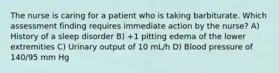 The nurse is caring for a patient who is taking barbiturate. Which assessment finding requires immediate action by the nurse? A) History of a sleep disorder B) +1 pitting edema of the lower extremities C) Urinary output of 10 mL/h D) Blood pressure of 140/95 mm Hg