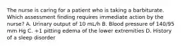 The nurse is caring for a patient who is taking a barbiturate. Which assessment finding requires immediate action by the nurse? A. Urinary output of 10 mL/h B. Blood pressure of 140/95 mm Hg C. +1 pitting edema of the lower extremities D. History of a sleep disorder