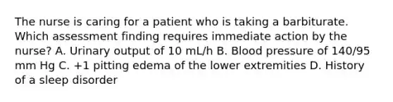 The nurse is caring for a patient who is taking a barbiturate. Which assessment finding requires immediate action by the nurse? A. Urinary output of 10 mL/h B. Blood pressure of 140/95 mm Hg C. +1 pitting edema of the lower extremities D. History of a sleep disorder