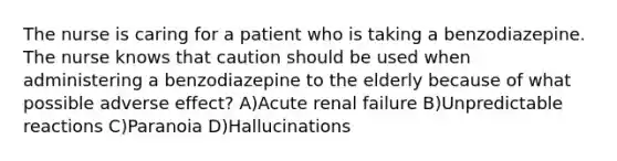 The nurse is caring for a patient who is taking a benzodiazepine. The nurse knows that caution should be used when administering a benzodiazepine to the elderly because of what possible adverse effect? A)Acute renal failure B)Unpredictable reactions C)Paranoia D)Hallucinations