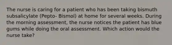 The nurse is caring for a patient who has been taking bismuth subsalicylate (Pepto- Bismol) at home for several weeks. During the morning assessment, the nurse notices the patient has blue gums while doing the oral assessment. Which action would the nurse take?