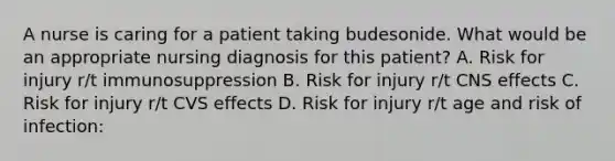 A nurse is caring for a patient taking budesonide. What would be an appropriate nursing diagnosis for this patient? A. Risk for injury r/t immunosuppression B. Risk for injury r/t CNS effects C. Risk for injury r/t CVS effects D. Risk for injury r/t age and risk of infection: