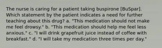 The nurse is caring for a patient taking buspirone [BuSpar]. Which statement by the patient indicates a need for further teaching about this drug? a. "This medication should not make me feel drowsy." b. "This medication should help me feel less anxious." c. "I will drink grapefruit juice instead of coffee with breakfast." d. "I will take my medication three times per day."