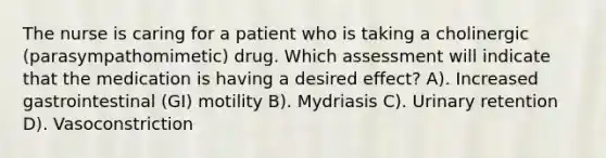 The nurse is caring for a patient who is taking a cholinergic (parasympathomimetic) drug. Which assessment will indicate that the medication is having a desired effect? A). Increased gastrointestinal (GI) motility B). Mydriasis C). Urinary retention D). Vasoconstriction