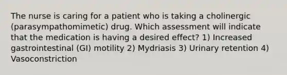 The nurse is caring for a patient who is taking a cholinergic (parasympathomimetic) drug. Which assessment will indicate that the medication is having a desired effect? 1) Increased gastrointestinal (GI) motility 2) Mydriasis 3) Urinary retention 4) Vasoconstriction