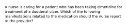 A nurse is caring for a patient who has been taking cimetidine for treatment of a duodenal ulcer. Which of the following manifestations related to the medication should the nurse report to the provider?