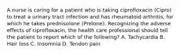 A nurse is caring for a patient who is taking ciprofloxacin (Cipro) to treat a urinary tract infection and has rheumatoid arthritis, for which he takes prednisolone (Prelone). Recognizing the adverse effects of ciprofloxacin, the health care professional should tell the patient to report which of the following? A. Tachycardia B. Hair loss C. Insomnia D. Tendon pain