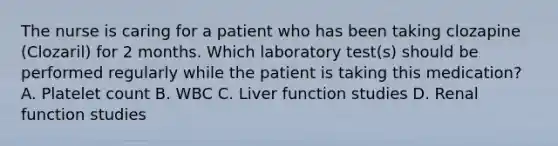 The nurse is caring for a patient who has been taking clozapine (Clozaril) for 2 months. Which laboratory test(s) should be performed regularly while the patient is taking this medication? A. Platelet count B. WBC C. Liver function studies D. Renal function studies