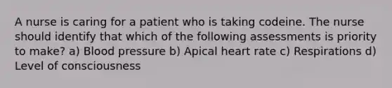 A nurse is caring for a patient who is taking codeine. The nurse should identify that which of the following assessments is priority to make? a) <a href='https://www.questionai.com/knowledge/kD0HacyPBr-blood-pressure' class='anchor-knowledge'>blood pressure</a> b) Apical heart rate c) Respirations d) Level of consciousness