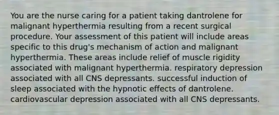 You are the nurse caring for a patient taking dantrolene for malignant hyperthermia resulting from a recent surgical procedure. Your assessment of this patient will include areas specific to this drug's mechanism of action and malignant hyperthermia. These areas include relief of muscle rigidity associated with malignant hyperthermia.​ respiratory depression associated with all CNS depressants.​ successful induction of sleep associated with the hypnotic effects of dantrolene.​ cardiovascular depression associated with all CNS depressants.​