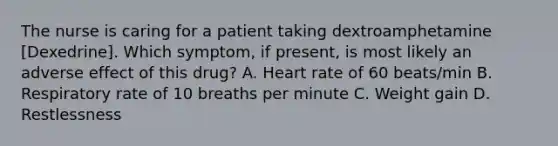 The nurse is caring for a patient taking dextroamphetamine [Dexedrine]. Which symptom, if present, is most likely an adverse effect of this drug? A. Heart rate of 60 beats/min B. Respiratory rate of 10 breaths per minute C. Weight gain D. Restlessness