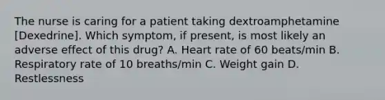 The nurse is caring for a patient taking dextroamphetamine [Dexedrine]. Which symptom, if present, is most likely an adverse effect of this drug? A. Heart rate of 60 beats/min B. Respiratory rate of 10 breaths/min C. Weight gain D. Restlessness