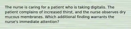 The nurse is caring for a patient who is taking digitalis. The patient complains of increased thirst, and the nurse observes dry mucous membranes. Which additional finding warrants the nurse's immediate attention?