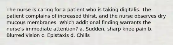 The nurse is caring for a patient who is taking digitalis. The patient complains of increased thirst, and the nurse observes dry mucous membranes. Which additional finding warrants the nurse's immediate attention? a. Sudden, sharp knee pain b. Blurred vision c. Epistaxis d. Chills