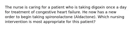 The nurse is caring for a patient who is taking digoxin once a day for treatment of congestive heart failure. He now has a new order to begin taking spironolactone (Aldactone). Which nursing intervention is most appropriate for this patient?