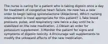 The nurse is caring for a patient who is taking digoxin once a day for treatment of congestive heart failure. He now has a new order to begin taking spironolactone (Aldactone). Which nursing intervention is most appropriate for this patient? 1.Take blood pressure, pulse, and respiratory rate twice a day until he is stabilized on the new medication. 2.Obtain an order for potassium supplement. 3.Monitor the patient for signs and symptoms of digoxin toxicity. 4.Encourage salt supplements to modify the untoward effects of the new medication.