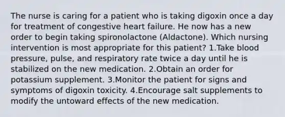 The nurse is caring for a patient who is taking digoxin once a day for treatment of congestive heart failure. He now has a new order to begin taking spironolactone (Aldactone). Which nursing intervention is most appropriate for this patient? 1.Take blood pressure, pulse, and respiratory rate twice a day until he is stabilized on the new medication. 2.Obtain an order for potassium supplement. 3.Monitor the patient for signs and symptoms of digoxin toxicity. 4.Encourage salt supplements to modify the untoward effects of the new medication.