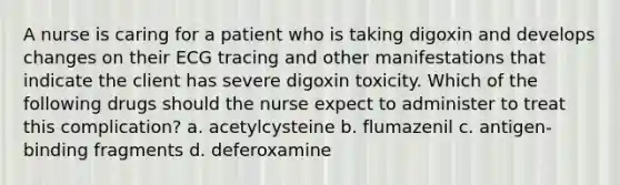 A nurse is caring for a patient who is taking digoxin and develops changes on their ECG tracing and other manifestations that indicate the client has severe digoxin toxicity. Which of the following drugs should the nurse expect to administer to treat this complication? a. acetylcysteine b. flumazenil c. antigen-binding fragments d. deferoxamine