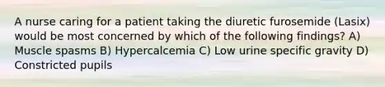 A nurse caring for a patient taking the diuretic furosemide (Lasix) would be most concerned by which of the following findings? A) Muscle spasms B) Hypercalcemia C) Low urine specific gravity D) Constricted pupils