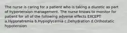 The nurse is caring for a patient who is taking a diuretic as part of hypertension management. The nurse knows to monitor for patient for all of the following adverse effects EXCEPT: a.Hyponatremia b.Hypoglycemia c.Dehydration d.Orthostatic hypotension