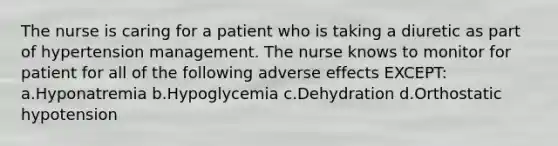 The nurse is caring for a patient who is taking a diuretic as part of hypertension management. The nurse knows to monitor for patient for all of the following adverse effects EXCEPT: a.Hyponatremia b.Hypoglycemia c.Dehydration d.Orthostatic hypotension