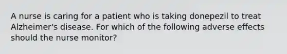 A nurse is caring for a patient who is taking donepezil to treat Alzheimer's disease. For which of the following adverse effects should the nurse monitor?