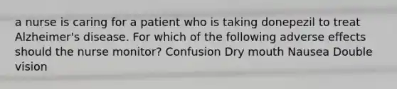 a nurse is caring for a patient who is taking donepezil to treat Alzheimer's disease. For which of the following adverse effects should the nurse monitor? Confusion Dry mouth Nausea Double vision