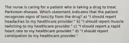 The nurse is caring for a patient who is taking a drug to treat Parkinson disease. Which statement indicates that the patient recognizes signs of toxicity from the drug? a) "I should report headaches to my healthcare provider." b) "I should report muscle twitching to my healthcare provider." c) "I should report a rapid heart rate to my healthcare provider." d) "I should report constipation to my healthcare provider."