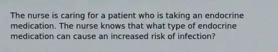 The nurse is caring for a patient who is taking an endocrine medication. The nurse knows that what type of endocrine medication can cause an increased risk of infection?