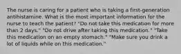 The nurse is caring for a patient who is taking a first-generation antihistamine. What is the most important information for the nurse to teach the patient? "Do not take this medication for more than 2 days." "Do not drive after taking this medication." "Take this medication on an empty stomach." "Make sure you drink a lot of liquids while on this medication."