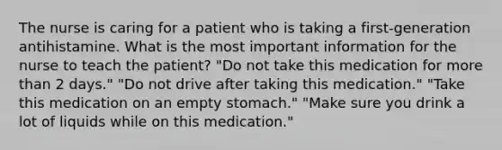 The nurse is caring for a patient who is taking a first-generation antihistamine. What is the most important information for the nurse to teach the patient? "Do not take this medication for more than 2 days." "Do not drive after taking this medication." "Take this medication on an empty stomach." "Make sure you drink a lot of liquids while on this medication."