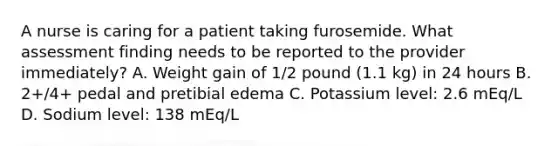 A nurse is caring for a patient taking furosemide. What assessment finding needs to be reported to the provider immediately? A. Weight gain of 1/2 pound (1.1 kg) in 24 hours B. 2+/4+ pedal and pretibial edema C. Potassium level: 2.6 mEq/L D. Sodium level: 138 mEq/L