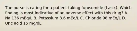 The nurse is caring for a patient taking furosemide (Lasix). Which finding is most indicative of an adverse effect with this drug? A. Na 136 mEq/L B. Potassium 3.6 mEq/L C. Chloride 98 mEq/L D. Uric acid 15 mg/dL