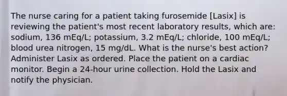 The nurse caring for a patient taking furosemide [Lasix] is reviewing the patient's most recent laboratory results, which are: sodium, 136 mEq/L; potassium, 3.2 mEq/L; chloride, 100 mEq/L; blood urea nitrogen, 15 mg/dL. What is the nurse's best action? Administer Lasix as ordered. Place the patient on a cardiac monitor. Begin a 24-hour urine collection. Hold the Lasix and notify the physician.