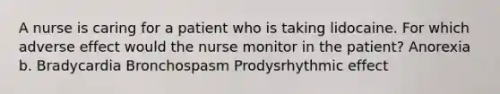 A nurse is caring for a patient who is taking lidocaine. For which adverse effect would the nurse monitor in the patient? Anorexia b. Bradycardia Bronchospasm Prodysrhythmic effect