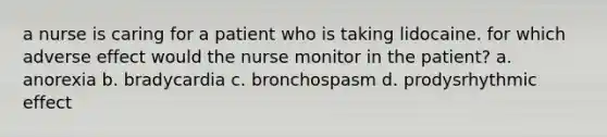 a nurse is caring for a patient who is taking lidocaine. for which adverse effect would the nurse monitor in the patient? a. anorexia b. bradycardia c. bronchospasm d. prodysrhythmic effect