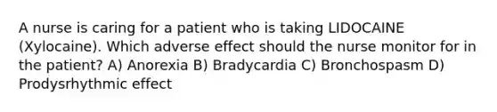 A nurse is caring for a patient who is taking LIDOCAINE (Xylocaine). Which adverse effect should the nurse monitor for in the patient? A) Anorexia B) Bradycardia C) Bronchospasm D) Prodysrhythmic effect