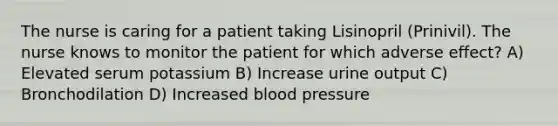 The nurse is caring for a patient taking Lisinopril (Prinivil). The nurse knows to monitor the patient for which adverse effect? A) Elevated serum potassium B) Increase urine output C) Bronchodilation D) Increased blood pressure